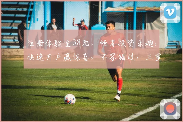 注册体验金38元，畅享投资乐趣，快速开户赢惊喜，不容错过，三重好礼等你来拿