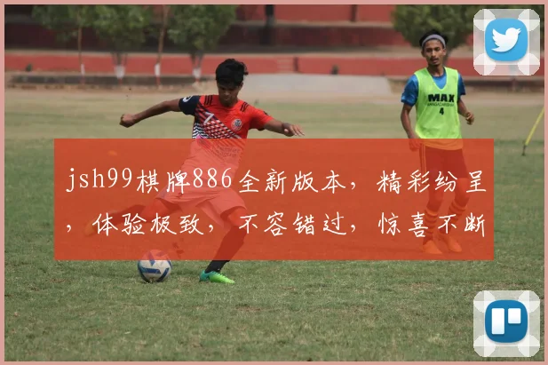 jsh99棋牌886全新版本，精彩纷呈，体验极致，不容错过，惊喜不断
