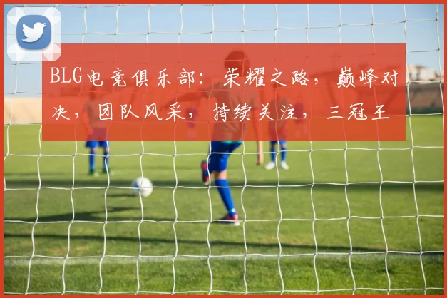 BLG电竞俱乐部：荣耀之路，巅峰对决，团队风采，持续关注，三冠王归来